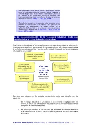 •    "Tecnología Educativa: en un nuevo y más amplio sentido,
         como el modo sistemático de concebir, aplicar y evaluar el
         conjunto de procesos de enseñanza y aprendizaje, teniendo
         en cuenta a la vez los recursos técnicos y humanos y las
         interacciones entre ellos, como forma de obtener una más
         efectiva educación" (UNESCO, 1984, pp. 43-44).


    •    "Tecnología Educativa. En esencia, este concepto es un
         método no mecanizado y se refiere a la aplicación de
         principios de aprendizaje... Su origen estriba en la
         aplicación de la ciencia de la conducta a los problemas de
         aprendizaje y motivación" (Lumsdaine, 1964) citado por
         Davies (1979, p. 20).



 2.   La   reconceptualización   de   la   Tecnología   Educativa   desde   una 
 multidisciplinar y crítica de las ciencias sociales


En el comienzo del siglo XXI la Tecnología Educativa está viviendo un periodo de reformulación 
provocado por una parte por la emergencia de nuevos paradigmas sobre las ciencias sociales y 
el currículum de naturaleza crítica y por otra por la revolución impulsada por las tecnologías de 
información y comunicación. 

                      Análisis de los lenguajes y 
                       discursos de los nuevos                  Usos de los ordenadores 
                                medios                          en contextos educativos



           Cultura popular,                                         Dimensión moral y ética 
        alfabetización ante los            TÓPICOS DE               del uso de la tecnología 
        medios, producción de                  UNA                         educativa
                medios                    TECNOLOGÍA 
                                           EDUCATIVA 
                                             CRÍTICA
          Fundamentación                  (Nichols y Allen­
           epistemologica                   Brown, 1996)
                                                                        Investigación­acción 
                                                                      como método de estudio

                                Problemas socioculturales 
                             relacionados con la tecnología: 
                             feminismo, multiculturalismo, 
                                      ecologismo



Las   ideas   que   subyacen   en   los   actuales   planteamientos   sobre   esta   disciplina   son   los  
siguientes:

         •    La   Tecnología   Educativa   es   un   espacio   de   conocimiento   pedagógico   sobre   los 
              medios, la cultura y la educación en el que se cruzan las aportaciones de distintas 
              disciplinas de las ciencias sociales.

         •    La Tecnología Educativa es una disciplina que estudia los procesos de enseñanza 
              y de transmisión de la cultura mediados tecnológicamente en distintos contextos 
              educativos.




© Manuel Area Moreira. Introducción a la Tecnología Educativa. 2009                             - 19 -
 