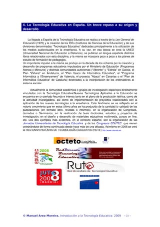4.  La   Tecnología   Educativa   en  España.  Un  breve   repaso  a   su  origen  y 
desarrollo


      La llegada a España de la Tecnología Educativa se realiza a través de la Ley General de  
Educación (1970) y la creación de los ICEs (Institutos de Ciencias de la Educación) y de sus 
divisiones denominadas “Tecnología Educativa” dedicadas principalmente a la utilización de 
los   medios   audiovisuales   en   la   enseñanza.   A   su   vez,   en   esa   época   se   crea   la   UNED 
(Universidad Nacional de Educación a Distancia), se publican en lengua española distintos 
libros relacionados con esta disciplina, y la misma se incorpora poco a poco a los planes de 
estudio de formación de pedagogos.
Un importante impulso a la misma se produjo en la década de los ochenta por la creación y 
desarrollo de programas educativos impulsados por el Ministerio de Educación (Programas 
Atenea y Mercurio) y distintas comunidades autónomas ("Abrente" y "Estrela" en Galicia, el 
Plan   "Zahara"   en   Andalucía,   el   "Plan   Vasco   de   Informática   Educativa",   el   "Programa 
Informática a l´Ensenyament" de Valencia, el proyecto "Ábaco" en Canarias o el "Plan de 
Informática   Educativa"   de  Cataluña)  destinados  a  la   incorporación  de  los  ordenadores al 
sistema escolar.

        Actualmente la comunidad académica o grupos de investigación españoles directamente 
vinculados   con   la   Tecnología   Educativa/Nuevas   Tecnologías   Aplicadas   a   la   Educación   se 
encuentra en un periodo fecundo e intenso tanto en el plano de la producción teórica, como de 
la   actividad   investigadora,   así   como   de   implementación   de   proyectos   relacionados   con   la 
aplicación  de las  nuevas  tecnologías  a la  enseñanza.  Este  fenómeno  se  ve  reflejado  en el 
notorio crecimiento que en estos último años se ha producido de la cantidad (y calidad) de las 
publicaciones   (en   formato   libro,   revistas   o   informes),   en   la   organización   de   Congresos, 
Jornadas   o   Seminarios,   en   la   realización   de   tesis   doctorales,   estudios   y   proyectos   de 
investigación, en el diseño y desarrollo de materiales educativos multimedia, cursos on line, 
etc.   Los   dos   ejemplos   más   evidentes,   en   el   contexto   español,   son   la   organización   de   las 
Jornadas Universitarias de Tecnología Educativa   y de los  Congresos EDUTEC   que vienen 
celebrándose de forma continuada desde hace más de una década. Asimismo en 2006 se creó 
la RED UNIVERSITARIA DE TECNOLOGÍA EDUCATIVA (RUTE) http://www.rute.edu.es.




© Manuel Area Moreira. Introducción a la Tecnología Educativa. 2009                                   - 21 -
 