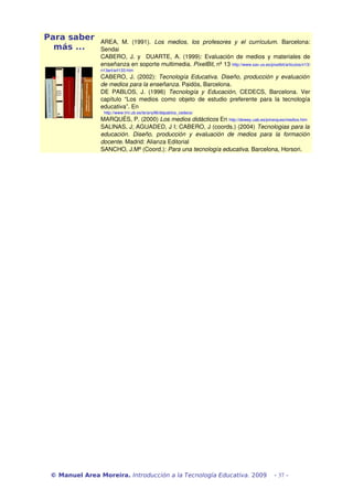 Para saber      AREA,   M.   (1991).  Los   medios,   los   profesores   y   el   currículum.   Barcelona: 
  más ...       Sendai
                CABERO, J. y   DUARTE, A. (1999): Evaluación de  medios y  materiales de 
                enseñanza en soporte multimedia. PixelBit, nº 13 http://www.sav.us.es/pixelbit/articulos/n13/
                n13art/art133.htm
                CABERO, J. (2002):  Tecnología Educativa. Diseño, producción y evaluación  
                de medios para la enseñanza. Paidós, Barcelona.
                DE   PABLOS,   J.   (1996)  Tecnología   y   Educación,   CEDECS,   Barcelona.   Ver 
                capítulo   “Los   medios   como   objeto   de   estudio   preferente   para   la   tecnología 
                educativa”. En 
                  http://www.lmi.ub.es/te/any96/depablos_cedecs/
                MARQUÉS, P. (2000) Los medios didácticos En http://dewey.uab.es/pmarques/medios.htm
                SALINAS, J; AGUADED, J I; CABERO, J (coords.) (2004) Tecnologias para la  
                educación.   Diseño,   producción   y   evaluación   de   medios   para   la   formación  
                docente. Madrid: Alianza Editorial
                SANCHO, J.Mª (Coord.): Para una tecnología educativa. Barcelona, Horsori.




 © Manuel Area Moreira. Introducción a la Tecnología Educativa. 2009                         - 37 -
 