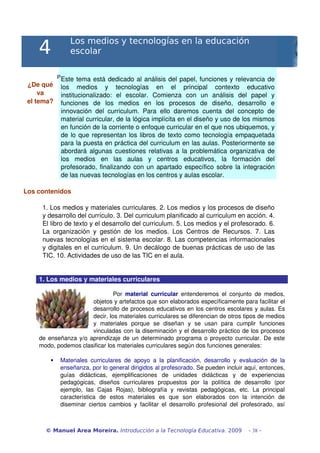 Los medios y tecnologías en la educación
     4             escolar

              P Este tema está dedicado al análisis del papel, funciones y relevancia de 
 ¿De qué  los   medios   y   tecnologías   en   el   principal   contexto   educativo 
     va   institucionalizado:   el   escolar.   Comienza   con   un   análisis   del   papel   y 
 el tema? funciones   de   los   medios   en   los   procesos   de   diseño,   desarrollo   e 
          innovación   del   curriculum.   Para   ello   daremos   cuenta   del   concepto   de 
          material curricular, de la lógica implícita en el diseño y uso de los mismos 
          en función de la corriente o enfoque curricular en el que nos ubiquemos, y 
          de lo que representan los libros de texto como tecnología empaquetada 
          para la puesta en práctica del curriculum en las aulas. Posteriormente se 
          abordará algunas cuestiones relativas a la problemática organizativa de 
          los   medios   en   las   aulas   y   centros   educativos,   la   formación   del 
          profesorado, finalizando con un apartado específico sobre la integración 
          de las nuevas tecnologías en los centros y aulas escolar.

Los contenidos

      1. Los medios y materiales curriculares. 2. Los medios y los procesos de diseño 
      y desarrollo del currículo. 3. Del curriculum planificado al curriculum en acción. 4. 
      El libro de texto y el desarrollo del curriculum. 5. Los medios y el profesorado. 6. 
      La   organización   y   gestión   de   los   medios.   Los   Centros   de   Recursos.   7.   Las 
      nuevas tecnologías en el sistema escolar. 8. Las competencias informacionales 
      y digitales en el curriculum. 9. Un decálogo de buenas prácticas de uso de las 
      TIC. 10. Actividades de uso de las TIC en el aula.


     1. Los medios y materiales curriculares 

                                Por  material   curricular  entenderemos   el   conjunto   de   medios, 
                       objetos y artefactos que son elaborados específicamente para facilitar el 
                       desarrollo de procesos educativos en los centros escolares y aulas. Es 
                       decir, los materiales curriculares se diferencian de otros tipos de medios 
                       y   materiales   porque   se   diseñan   y   se   usan   para   cumplir   funciones 
                       vinculadas con la diseminación y el desarrollo práctico de los procesos 
     de enseñanza y/o aprendizaje de un determinado programa o proyecto curricular. De este 
     modo, podemos clasificar los materiales curriculares según dos funciones generales:

              Materiales   curriculares   de   apoyo   a   la   planificación,   desarrollo   y   evaluación   de   la 
               enseñanza, por lo general dirigidos al profesorado. Se pueden incluir aquí, entonces, 
               guías   didácticas,   ejemplificaciones   de   unidades   didácticas   y   de   experiencias 
               pedagógicas,   diseños   curriculares   propuestos   por   la   política   de   desarrollo   (por 
               ejemplo,   las   Cajas   Rojas),   bibliografía   y   revistas   pedagógicas,   etc.   La   principal 
               característica   de   estos   materiales   es   que   son   elaborados   con   la   intención   de 
               diseminar   ciertos  cambios   y   facilitar   el   desarrollo   profesional   del   profesorado,   así 



        © Manuel Area Moreira. Introducción a la Tecnología Educativa. 2009                           - 38 -
 