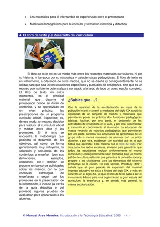 •   Los materiales para el intercambio de experiencias entre el profesorado

     •   Materiales bibliográficos para la consulta y formación científica y didáctica


4. El libro de texto y el desarrollo del curriculum




        El libro de texto no es un medio más entre los restantes materiales curriculares, ni por 
su historia, ni tampoco por su naturaleza y características pedagógicas. El libro de texto es 
un instrumento, a diferencia de otros medios, que no se diseña (y consiguientemente no se 
utiliza) para que sea útil en situaciones específicas y puntuales de enseñanza, sino que es un 
recurso con  suficiente potencial para ser usado a lo largo de todo un curso escolar completo. 
El   libro   de   texto,   en   estos 
momentos,   es   el   principal 
material   que   dispone   el  ¿Sabías que …?
profesorado   donde   se   dotan   de 
contenido,   y   se   operativizan   en  Con  la  aparición  de  la  escolarización  en  masa  de  la 
un   nivel   práctico,   las  población infantil y juvenil a mediados del siglo XIX surgió la 
prescripciones   de   un   programa  necesidad  de  un  conjunto  de  medios  y  materiales  que 
curricular   oficial.   Específico;   es,  permitieran  poner  en  práctica  dos  funciones  pedagógicas 
de ese modo, un recurso decisivo  básicas:  facilitar,  por  una  parte,  el  desarrollo  de  las 
para traducir el curriculum oficial  actividades de enseñanza en el aula, y por otra, sistematizar 
                                           y  transmitir  el  conocimiento  al  alumnado.  La  educación  de 
y   mediar   entre   éste   y   los 
                                           masas  necesitó  de  recursos  pedagógicos  que  permitieran 
profesores.   En   el   texto   se  por una parte, controlar las actividades de aprendizaje de un 
encuentra   la   metodología   que  grupo  más  o  menos  numeroso  de  alumnos  con  un  único 
posibilita   el   desarrollo   de   los  docente,  y  por  otra,  establecer  con  claridad  qué  es  lo  que 
objetivos,   así   como,   de   forma  había  que  aprender.  Este  material  fue  el  libro  de  texto.  Por 
generalmente   muy   influyente,   la  otra parte, los textos escolares, sirvieron para garantizar que 
selección   y   secuencia   de   los  todos  los  estudiantes  reciban  uniformemente  el  mismo 
contenidos   a   enseñar     (con   sus  curriculum y consigientemente sean formados bajo un mismo 
definiciones,                ejemplos,  patrón de cultura estándar que garantice la cohesión social y 
relaciones,   etc.);   también   se  prepare  a  los  ciudadanos  para  las  demandas  del  sistema 
                                           productivo  de  la  nación.  En  este  sentido,  Westbury  (1991) 
propone un banco de actividades 
                                           señala  que  el  gran  periodo  de  expansión  del  material 
sobre   los   mismos,   con   lo   que  impreso educativo se sitúa a finales del siglo XIX, y más en 
conllevan   estrategias   de  concreto en el siglo XX, ya que el libro de texto pasó a ser el 
enseñanza   a   seguir   por   los  instrumento  básico  para  una  organización  a  gran  escala  del 
profesores en la presentación de  curriculum,  la  enseñanza  y,  en  sentido  más  general,  la 
la información, e incluso (a través  misma escolarización. 
de   la   guía   didáctica   o   del 
profesor)   algunas   pruebas   de 
evaluación para aplicárselas a los 
alumnos.




   © Manuel Area Moreira. Introducción a la Tecnología Educativa. 2009                       - 41 -
 