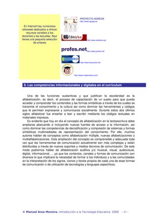 PROYECTO AGREGA
                                                       http://www.agrega.es

  En Internet hay numerosos 
sitiosweb dedicados a ofrecer 
    recursos variados a los 
docentes y las escuelas. Aquí 
tienes una pequeña selección                                   http://www.eduteka.org/
          de enlaces


                                                               http://www.profes.net/




                                                       http://www.educared.net/




                                                 http://www.maestroteca.com/



 8. Las competencias informacionales y digitales en el curriculum


    Una   de   las   funciones   sustantivas   y   que   justifican   la   escolaridad   es   la 
alfabetización,   es   decir,   el   proceso   de   capacitación   de   un   sujeto   para   que   pueda 
acceder y comprender los contenidos y las formas simbólicas a través de los cuales se 
transmite el conocimiento y la cultura así como dominar las herramientas y códigos 
que  le   permitan  expresarse  y  comunicarse   socialmente.   Durante  estos   dos   últimos 
siglos   alfabetizar   fue   enseñar   a   leer   y   escribir   mediante   los   códigos   textuales   en 
materiales impresos.
    Es evidente que hoy en día el concepto de alfabetización en la lectoescritura debe 
ampliarse   abarcando   e  incluyendo   nuevas   fuentes   de   acceso   a   la   información,   así 
como dominar las competencias de decodificación y compresión de sistemas y formas 
simbólicas   multimediadas   de   representación   del   conocimiento.   Por   ello,   muchos 
autores hablan de conceptos como alfabetización múltiple, nuevas alfabetizaciones o 
multialfabetizaciones. Esta ampliación del concepto es comprensible y adecuada toda 
vez que las herramientas de comunicación actualmente son más complejas y están 
distribuidas a través de nuevos soportes y medios técnicos de comunicación. De este 
modo   podremos   hablar   de   alfabetización   auditiva   y/o   musical,   visual,   audiovisual, 
digital, informacional, ... ya que los contextos, canales y formas de comunicación son 
diversos lo que implicará la necesidad de formar a los individuos y a las comunidades 
en la interpretación de los signos, iconos y textos propios de cada una de esas formas 
de comunicación o de utilización de tecnologías y lenguajes específicos. 




© Manuel Area Moreira. Introducción a la Tecnología Educativa. 2009                           - 47 -
 