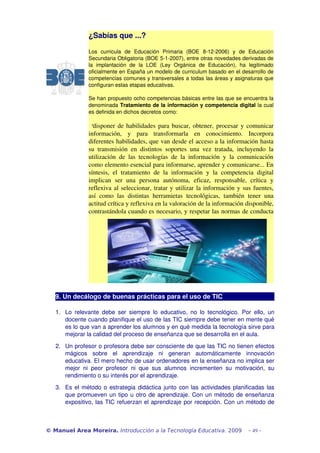 ¿Sabías que ...?

                  Los   curricula   de   Educación   Primaria   (BOE   8­12­2006)   y   de   Educación 
                  Secundaria Obligatoria (BOE 5­1­2007), entre otras novedades derivadas de 
                  la   implantación   de   la   LOE   (Ley   Orgánica   de   Educación),   ha   legitimado 
                  oficialmente en España un modelo de curriculum basado en el desarrollo de 
                  competencias comunes y transversales a todas las áreas y asignaturas que 
                  configuran estas etapas educativas. 

                  Se han propuesto ocho competencias básicas entre las que se encuentra la 
                  denominada Tratamiento de la información y competencia digital la cual 
                  es definida en dichos decretos como:

                    “disponer de habilidades para buscar, obtener, procesar y comunicar 
                  información,   y   para   transformarla   en   conocimiento.   Incorpora 
                  diferentes habilidades, que van desde el acceso a la información hasta 
                  su   transmisión   en   distintos   soportes   una   vez   tratada,   incluyendo   la 
                  utilización   de   las   tecnologías   de   la   información   y   la   comunicación 
                  como elemento esencial para informarse, aprender y comunicarse... En 
                  síntesis,   el   tratamiento   de   la   información   y   la   competencia   digital 
                  implican   ser   una   persona   autónoma,   eficaz,   responsable,   crítica   y 
                  reflexiva al seleccionar, tratar y utilizar la información y sus fuentes, 
                  así   como   las   distintas   herramietas   tecnológicas,   también   tener   una 
                  actitud crítica y reflexiva en la valoración de la información disponible, 
                  contrastándola cuando es necesario, y respetar las normas de conducta 




   9. Un decálogo de buenas prácticas para el uso de TIC 

   1. Lo   relevante   debe   ser   siempre   lo   educativo,   no   lo   tecnológico.   Por   ello,   un 
      docente cuando planifique el uso de las TIC siempre debe tener en mente qué 
      es lo que van a aprender los alumnos y en qué medida la tecnología sirve para 
      mejorar la calidad del proceso de enseñanza que se desarrolla en el aula.

   2. Un profesor o profesora debe ser consciente de que las TIC no tienen efectos 
      mágicos   sobre   el   aprendizaje   ni   generan   automáticamente   innovación 
      educativa. El mero hecho de usar ordenadores en la enseñanza no implica ser 
      mejor   ni   peor   profesor   ni   que   sus   alumnos   incrementen   su   motivación,   su 
      rendimiento o su interés por el aprendizaje.

   3. Es el método o estrategia didáctica junto con las actividades planificadas las 
      que promueven un tipo u otro de aprendizaje. Con un método de enseñanza 
      expositivo, las TIC refuerzan el aprendizaje por recepción. Con un método de 



© Manuel Area Moreira. Introducción a la Tecnología Educativa. 2009                           - 49 -
 