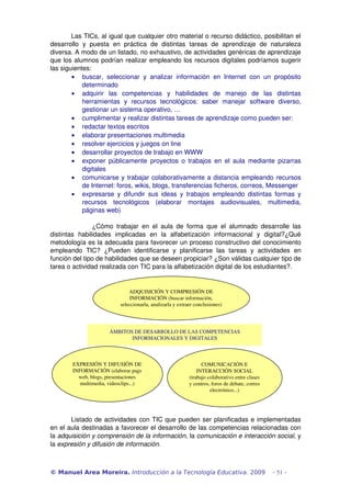 Las TICs, al igual que cualquier otro material o recurso didáctico, posibilitan el 
desarrollo   y   puesta   en   práctica   de   distintas   tareas   de   aprendizaje   de   naturaleza 
diversa. A modo de un listado, no exhaustivo, de actividades genéricas de aprendizaje 
que los alumnos podrían realizar empleando los recursos digitales podríamos sugerir 
las siguientes:
        • buscar,   seleccionar   y   analizar   información   en   Internet   con   un   propósito 
             determinado 
        • adquirir   las   competencias   y   habilidades   de   manejo   de   las   distintas 
             herramientas   y   recursos   tecnológicos:   saber   manejar   software   diverso, 
             gestionar un sistema operativo, …
        • cumplimentar y realizar distintas tareas de aprendizaje como pueden ser: 
        • redactar textos escritos 
        • elaborar presentaciones multimedia 
        • resolver ejercicios y juegos on line 
        • desarrollar proyectos de trabajo en WWW 
        • exponer  públicamente   proyectos   o  trabajos  en  el aula  mediante  pizarras 
             digitales
        • comunicarse y trabajar colaborativamente a distancia empleando recursos 
             de Internet: foros, wikis, blogs, transferencias ficheros, correos, Messenger
        • expresarse  y  difundir   sus   ideas   y   trabajos   empleando   distintas   formas   y 
             recursos   tecnológicos   (elaborar   montajes   audiovisuales,   multimedia, 
             páginas web)

                 ¿Cómo   trabajar   en   el   aula   de   forma   que   el   alumnado   desarrolle   las 
distintas   habilidades   implicadas   en   la   alfabetización   informacional   y   digital?¿Qué 
metodología es la adecuada para favorecer un proceso constructivo del conocimiento 
empleando   TIC?   ¿Pueden   identificarse   y   planificarse   las   tareas   y   actividades   en 
función del tipo de habilidades que se deseen propiciar? ¿Son válidas cualquier tipo de 
tarea o actividad realizada con TIC para la alfabetización digital de los estudiantes?. 


                                 ADQUISICIÓN Y COMPRESIÓN DE 
                                 INFORMACIÓN (buscar información, 
                             seleccionarla, analizarla y extraer conclusiones)




                        ÁMBITOS DE DESARROLLO DE LAS COMPETENCIAS 
                               INFORMACIONALES Y DIGITALES



         EXPRESIÓN Y DIFUSIÓN DE                                    COMUNICACIÓN E 
         INFORMACIÓN (elaborar pags                               INTERACCIÓN SOCIAL 
           web, blogs, presentaciones                         (trabajo colaborativo entre clases 
            multimedia, videoclips...)                        y centros, foros de debate, correo 
                                                                        electrónico...)




       Listado de actividades con TIC que pueden ser planificadas e implementadas 
en el aula destinadas a favorecer el desarrollo de las competencias relacionadas con 
la adquisición y comprensión de la información, la comunicación e interacción social, y 
la expresión y difusión de información. 



© Manuel Area Moreira. Introducción a la Tecnología Educativa. 2009                                 - 51 -
 