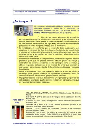 en correo electrónico
 Tutorización on line entre profesor y alumnado                     Mensajes personales a través de 
                                                                    correo electrónico




¿Sabías que ...?
                                 Un  proyecto  o  planificación  didáctica  destinado  a  que el  
                                 alumnado   aprenda   a   través   de   la   realización   de 
                                 actividades   realizadas   con   las   TICs   supone   asumir   un 
                                 modelo educativo caracterizado por lo siguiente:

                                         Una   de   las   metas   relevantes   del   aprendizaje 
         escolar consiste en ayudar al alumnado a reconstruir y dar significado  a la 
         multitud de información que obtiene extraescolarmente en los múltiples medios 
         de comunicación de la sociedad del siglo XXI y desarrollar las competencias 
         para utilizar de forma inteligente, crítica y ética la información.
        La   metodología   de   enseñanza   que   se   desarrolle   debe   caracterizarse   por 
         cuestionar el monopolio del libro de texto como fuente única del conocimiento 
         y estimular en el alumnado la búsqueda de nuevas informaciones a través de 
         variadas   fuentes   y   tecnologías,   así   como   la   reflexión   y   el   contraste   crítico 
         permanente de los datos. 
        Enseñar con ordenadores en una perspectiva constructivista significa plantear 
         problemas   para   que   los   propios   alumnos   articulen   planes   de   trabajo   y 
         desarrollen   las   acciones   necesarias   con   la   tecnologías   cara   a   construir   y 
         obtener   respuestas   satisfactorias   a   los   mismos   de   forma   que   aprendan   a 
         expresarse y comunicarse a través de las distintas modalidades  y recursos 
         tecnológicos.
        Frente   al   aprendizaje   como   una   experiencia   individual   el   reto   es   utilizar   la 
         tecnología   para   generar   procesos   de   aprendizaje   colaborativo   entre   los 
         alumnos de la clase y entre clases geográficamente distantes.
        El papel del docente en el aula debe ser más un organizador y supervisor de 
         actividades de aprendizaje que los alumnos realizan con tecnologías, más que 
         un transmisor de información elaborada.




                    AREA, M., GROS, B. y MARZAL, M.A. (2008): Alfabetizaciones y TIC. Síntesis, 
                    Madrid.
                    BAUTISTA,   A.   (1994):  Las   nuevas   tecnologías   en   la   capacitación   docente, 
                    Madrid, Visor
Para saber          CABERO, J. y otros (1993):  Investigaciones sobre la informática en el centro. 
  más ...           Barcelona, PPU.
                    CEBRIÁN,   M.   y   RÍOS,   J.   M.   (2000).  Nuevas   tecnologías   aplicadas   a   las 
                    didácticas especiales. Madrid, Pirámide
                    CUBAN,   L.   (2001):  Oversold   and   Underused.   Computers   in   the   Classroom. 
                    Harvard: University Press
                    ESCUDERO,   JM.   (1992):   "Del   diseño   y   producción   de   medios   al   uso 
                    pedagógico de los mismos". En DE PABLOS, J. y GORTARI, C. (Eds.):   Las  
                    nuevas tecnologías de la información en la educación. Alfar, Sevilla



© Manuel Area Moreira. Introducción a la Tecnología Educativa. 2009                           - 53 -
 