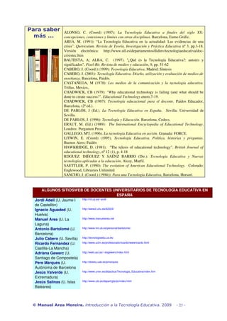 Para saber
más ...
ALONSO, C. (Coord) (1997): La Tecnología Educativa a finales del siglo XX:
concepciones, conexiones y límites con otras disciplinas. Barcelona, Eumo Gráfic.
AREA, M. (1991): “La Tecnología Educativa en la actualidad: Las evidencias de una
crisis”. Qurriculum. Revista de Teoría, Investigación y Práctica Educativa nº 3, pp.3­18.
Versión electrónica: http://www.ull.es/departamentos/didinv/tecnologiaeducativa/doc­
crisistec.htm
BAUTISTA, A; ALBA, C. (1997). "¿Qué es la Tecnología Educativa?: autores y
significados". Pixel­Bit. Revista de medios y educación, 9, pp. 51­62
CABERO, J. (Coord.) (1999): Tecnología Educativa. Madrid: Síntesis
CABERO, J. (2001): Tecnología Educativa. Diseño, utilización y evaluación de medios de
enseñanza. Barcelona, Paidós.
CASTAÑEDA, M (1978): Los medios de la comunicación y la tecnología educativa.
Trillas, Mexico,.
CHADWICK, CB (1979): "Why educational technology is failing (and what should be
done to create success?". Educational Technology enero,7­19.
CHADWICK, CB (1987): Tecnología educacional para el docente. Paidos Educador,
Barcelona, (2ª ed.).
DE PABLOS, J (Ed.). La Tecnología Educativa en España. Sevilla: Universidad de
Sevilla.
DE PABLOS, J. (1996): Tecnología y Educación. Barcelona, Cedecs.
ERAUT, M. (Ed.) (1989): The International Encyclopedia of Educational Technology.
Londres: Pergamon Press
GALLEGO, MªJ. (1996). La tecnología Educativa en acción. Granada: FORCE.
LITWIN, E. (Coord) (1995). Tecnología Educativa. Política, historias y preguntas.
Buenos Aires: Paidós
HAWKRIDGE, D. (1981): "The telesis of educational technology". British Journal of
educational technology, nº 12 (1), p. 4­18
RDGUEZ. DIÉGUEZ Y SAÉNZ BARRIO (Dir.): Tecnología Educativa y Nuevas
tecnologías aplicadas a la educación. Alcoy, Marfil.
SAETTLER, P. (1990): The evolution of American Educational Technology. Colorado:
Englewood, Librairies Unlimited
SANCHO, J. (Coord.) (1994)): Para una Tecnología Educativa, Barcelona, Horsori.
ALGUNOS SITIOSWEB DE DOCENTES UNIVERSITARIOS DE TECNOLOGÍA EDUCATIVA EN
ESPAÑA
Jordi Adell (U. Jaume I
de Castellón)
http://nti.uji.es/~jordi
Ignacio Aguaded (U.
Huelva)
http://www2.uhu.es/62024/
Manuel Area (U. La
Laguna)
http://www.manuelarea.net
Antonio Bartolomé (U.
Barcelona)
http://www.lmi.ub.es/personal/bartolome/
Julio Cabero (U. Sevilla) http://tecnologiaedu.us.es/
Ricardo Fernández (U.
Castilla­La Mancha)
http://www.uclm.es/profesorado/ricardo/wwwricardo.html
Adriana Gewerc (U.
Santiago de Compostela)
http://web.usc.es/~dogewerc/index.html
Pere Marquès (U.
Autònoma de Barcelona
http://dewey.uab.es/pmarques
Jesús Valverde (U.
Extremadura)
http://www.unex.es/didactica/Tecnologia_Educativa/index.htm
Jesús Salinas (U. Islas
Baleares)
http://www.uib.es/depart/gte/jsi/index.html
© Manuel Area Moreira. Introducción a la Tecnología Educativa. 2009 - 23 -
 