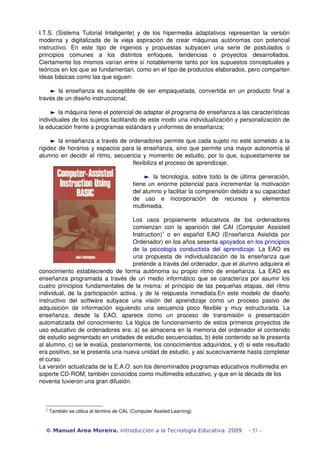I.T.S. (Sistema Tutorial Inteligente) y de los hipermedia adaptativos representan la versión
moderna y digitalizada de la vieja aspiración de crear máquinas autónomas con potencial
instructivo. En este tipo de ingenios y propuestas subyacen una serie de postulados o
principios comunes a los distintos enfoques, tendencias o proyectos desarrollados.
Ciertamente los mismos varían entre sí notablemente tanto por los supuestos conceptuales y
teóricos en los que se fundamentan, como en el tipo de productos elaborados, pero comparten
ideas básicas como las que siguen:
► la enseñanza es susceptible de ser empaquetada, convertida en un producto final a
través de un diseño instruccional;
► la máquina tiene el potencial de adaptar el programa de enseñanza a las características
individuales de los sujetos facilitando de este modo una individualización y personalización de
la educación frente a programas estándars y uniformes de enseñanza;
► la enseñanza a través de ordenadores permite que cada sujeto no esté sometido a la
rigidez de horarios y espacios para la enseñanza, sino que permite una mayor autonomía al
alumno en decidir el ritmo, secuencia y momento de estudio, por lo que, supuestamente se
flexibiliza el proceso de aprendizaje;
► la tecnología, sobre todo la de última generación,
tiene un enorme potencial para incrementar la motivación
del alumno y facilitar la comprensión debido a su capacidad
de uso e incorporación de recursos y elementos
multimedia.
Los usos propiamente educativos de los ordenadores
comienzan con la aparición del CAI (Computer Assisted
Instruction)1
o en español EAO (Enseñanza Asistida por
Ordenador) en los años sesenta apoyados en los principios
de la psicología conductista del aprendizaje. La EAO es
una propuesta de individualización de la enseñanza que
pretende a través del ordenador, que el alumno adquiera el
conocimiento estableciendo de forma autónoma su propio ritmo de enseñanza. La EAO es
enseñanza programada a través de un medio informático que se caracteriza por asumir los
cuatro principios fundamentales de la misma: el principio de las pequeñas etapas, del ritmo
individual, de la participación activa, y de la respuesta inmediata.En este modelo de diseño
instructivo del software subyace una visión del aprendizaje como un proceso pasivo de
adquisición de información siguiendo una secuencia poco flexible y muy estructurada. La
enseñanza, desde la EAO, aparece como un proceso de transmisión o presentación
automatizada del conocimiento. La lógica de funcionamiento de estos primeros proyectos de
uso educativo de ordenadores era: a) se almacena en la memoria del ordenador el contenido
de estudio segmentado en unidades de estudio secuenciadas, b) éste contenido se le presenta
al alumno, c) se le evalúa, posteriormente, los conocimientos adquiridos, y d) si este resultado
era positivo, se le presenta una nueva unidad de estudio, y así sucecivamente hasta completar
el curso.
La versión actualizada de la E.A.O. son los denominados programas educativos multimedia en
soporte CD­ROM, también conocidos como multimedia educativo, y que en la década de los
noventa tuvieron una gran difusión.
1
También se utiliza el término de CAL (Computer Assited Learning)
© Manuel Area Moreira. Introducción a la Tecnología Educativa. 2009 - 57 -
 