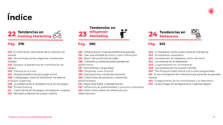 Índice
Tendencias en
Metaverso
24
10
Tendencias en
Inﬂuencer
Marketing
23
Tendencias en
Gaming Marketing
22
233 Inﬂuencers en muchas plataformas sociales
234 Más popularidad de micro y nano inﬂuencers
235 Boom del contenido de vídeo
236 Contratos y colaboraciones basadas en
performance
237 Partnerships a largo plazo
238 Campañas cross-channel
239 Suscripciones y contenido exclusivo
240 Colecciones de producto y productos
personalizados
241 Mayor diversidad y representación
242 Inﬂuencers de sostenibilidad y consumo consciente
243 Visión crítica sobre los inﬂuencers y el
hiperconsumo
223 El fulminante crecimiento de la inversión en
esports
224 Nunca hubo tantos juegos de consola para
móviles
225 Tipspace: la plataforma de monetización de
juegos
226 Gaming en la nube
227 Nuevas plataformas para jugar online
228 Criptojuegos: cómo el blockchain ha dado el
empujón al gaming
229 La presencia de la realidad virtual en los juegos
230 Fitness Gaming
231 Crecimiento de los juegos centrados en mujeres
232 Remakes y reboots de juegos clásicos
244 El metaverso como nuevo canal de marketing
245 El metaverso corporativo
246 Socialización: el metaverso como red social
247 Los eventos en el metaverso
248 La gamiﬁcación en el metaverso
249 Los avatares son los nuevos clientes
250 The Programmable World o el mundo programable
251 El uso emergente del metaverso por parte de las grandes
marcas
252 El seguimiento de los movimientos y la cibernética
253 La tecnología 3D de digital twin o gemelo digital
Pág. 278 Pág. 290 Pág. 303
Tendencias y Predicciones de Marketing Digital 2023
 