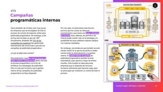 Hace alrededor de 10 años, eran muy pocas
las empresas que se encargaban de todo el
proceso de compra de espacios online para
publicidad programática. Sin embargo, a día
de hoy esto ha dado un giro de 180º.
Actualmente, alrededor del 70% de las
compañías de marketing han gestionado
internamente (de forma total o parcial) sus
campañas de publicidad programática.
¿A qué se debe este cambio?
Principalmente, a que las marcas buscan un
mayor control y transparencia dentro de todo
el proceso programático con el ﬁn de
fortalecer sus estrategias de publicidad.
Pero no solo eso ha hecho que la gestión
interna de las campañas de publicidad
programática se haya disparado.
Por otro lado, no externalizar esta función
provoca que los costos se reduzcan
enormemente y que exista una mayor eﬁciencia
de recursos. Esto, además, les permite a las
marcas poder invertir más en la estrategia y la
posibilidad de sacar adelante mejores trabajos
con mejores resultados.
Sin embargo, una tendencia que también se está
viendo mucho es la que se encuentra a medio
camino entre la externalización y la gestión
interna. El modelo híbrido de gestión de
publicidad programática también se está
extendiendo, pues aporta lo mejor de ambos
mundos. Este modelo es ideal para esas
empresas que no disponen de recursos
humanos suﬁcientes para hacerse cargo, pero
se preocupan por mantener un control de todo el
proceso.
107
Campañas
programáticas internas
Fuente imagen: IAB Spain y Adevinta
Tendencias y Predicciones de Marketing Digital 2023
#79
 