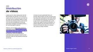 ¿Sabías que los vídeos representan más del
80% del tráﬁco de internet? Y en el futuro se
espera que esta cifra aumente o, en el peor de
los casos, que se mantenga. Debido a su alta
demanda, las empresas tienen a este formato
como uno de sus predilectos a la hora de
desarrollar estrategias de branded content y
de marketing digital en general.
Además, como el público suele rechazar la
publicidad invasiva, las marcas se esfuerzan
mucho por crear publicidad en formato vídeo
que sea original y que aporte valor.
Por todo ello, una de las tendencias en
publicidad nativa y branded content de 2023
será estar cada vez más presente en este tipo
de formato.
Distribución
de videos
Lo bueno es que la publicidad nativa y el
formato vídeo se llevan muy bien, ya que es muy
fácil desarrollar publicidad en este medio debido
a su naturaleza más informal, a su atractivo y a
su gran abanico de posibilidades para contar
historias que capten la atención del público. Si
estabas dejando para más tarde el iniciar a tu
marca en el mundo del vídeo, no lo retrases
más. Este es el mejor momento.
Fuente imagen: Pexels 113
Tendencias y Predicciones de Marketing Digital 2023
#83
 