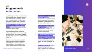 La publicidad programática es una gran aliada
de la publicidad nativa, por eso se encuentra
entre las tendencias de marketing de este
2023. Y es que, el uso de la programmatic
automation no para de crecer. Esta puede
ayudar enormemente a las marcas a
automatizar sus procesos de optimización,
compra y venta de anuncios en diferentes
canales, consiguiendo así ahorrar una gran
cantidad de tiempo y dinero.
Dicho en datos, la cantidad de anuncios
nativos programáticos que se llevaron a cabo
en Estados Unidos prácticamente se duplicó
de 2020 a 2021. Y parece que en 2023 ocurrirá
algo similar.
Si quieres poner en práctica la publicidad
programática e incluirla en tu estrategia de
publicidad nativa y branded content, te
dejamos una serie de consejos para que le
puedas sacar el máximo provecho posible:
Programmatic
Automation
116
Tendencias y Predicciones de Marketing Digital 2023
#86
● No dejes de probar para saber qué es
lo que mejor funciona. Es
recomendable que crees hasta 8 tipos
de creatividades para ser consciente
de qué texto y qué imágenes son las
que mejor rendimiento tienen.
● Crea audiencias similares utilizando
datos de tu CRM. De esta forma
podrás dirigirte a un público que se
asemeje a los consumidores que
consideras más valiosos.
● Pon en marcha anuncios nativos que
se parezcan y concuerden con el
contenido y las páginas que ya visitan
las audiencias que te interesan. Crear
una publicidad más personalizada
asegura una mayor probabilidad de
éxito.
● Crear contenido educativo y extenso
es una de las mejores formas de
atraer al público de una manera sutil y
poco invasiva.
Fuente imagen: Pexels
 