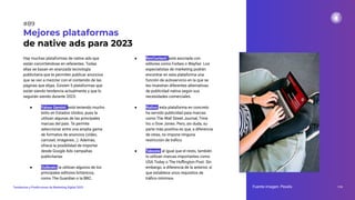 Hay muchas plataformas de native ads que
están convirtiéndose en referentes. Todas
ellas se basan en avanzada tecnología
publicitaria que te permiten publicar anuncios
que se van a mezclar con el contenido de las
páginas que elijas. Existen 5 plataformas que
están siendo tendencia actualmente y que lo
seguirán siendo durante 2023:
● Yahoo Gemini: está teniendo mucho
éxito en Estados Unidos, pues la
utilizan algunas de las principales
marcas del país. Te permite
seleccionar entre una amplia gama
de formatos de anuncios (vídeo,
carrusel, imágenes…). Además,
ofrece la posibilidad de importar
desde Google Ads campañas
publicitarias
● Outbrain: la utilizan algunos de los
principales editores británicos,
como The Guardian o la BBC.
Mejores plataformas
de native ads para 2023
● RevContent: está asociada con
editores como Forbes o Wayfair. Los
especialistas de marketing podrán
encontrar en esta plataforma una
función de autoservicio en la que se
les muestran diferentes alternativas
de publicidad nativa según sus
necesidades comerciales.
● Nativo: esta plataforma en concreto
ha servido publicidad para marcas
como The Wall Street Journal, Time
Inc o Dow Jones. Pero, sin duda, su
parte más positiva es que, a diferencia
de otras, no impone ninguna
restricción de tráﬁco.
● Taboola: al igual que el resto, también
lo utilizan marcas importantes como
USA Today o The Huﬃngton Post. Sin
embargo, a diferencia de la anterior, sí
que establece unos requisitos de
tráﬁco mínimos.
Fuente imagen: Pexels 119
Tendencias y Predicciones de Marketing Digital 2023
#89
 