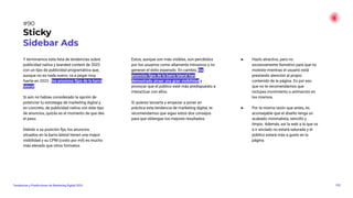 Y terminamos esta lista de tendencias sobre
publicidad nativa y branded content de 2023
con un tipo de publicidad programática que,
aunque no es nada nuevo, va a pegar muy
fuerte en 2023 : los anuncios ﬁjos de la barra
lateral.
Si aún no habías considerado la opción de
potenciar tu estrategia de marketing digital y,
en concreto, de publicidad nativa con este tipo
de anuncios, quizás es el momento de que des
el paso.
Debido a su posición ﬁja, los anuncios
situados en la barra lateral tienen una mayor
visibilidad y su CPM (costo por mil) es mucho
más elevado que otros formatos.
Estos, aunque son más visibles, son percibidos
por los usuarios como altamente intrusivos y no
generan el éxito esperado. En cambio, los
anuncios ﬁjos de la barra lateral han
demostrado atraer una gran visibilidad y
provocar que el público esté más predispuesto a
interactuar con ellos.
Si quieres lanzarte y empezar a poner en
práctica esta tendencia de marketing digital, te
recomendamos que sigas estos dos consejos
para que obtengas los mejores resultados:
● Hazlo atractivo, pero no
excesivamente llamativo para que no
moleste mientras el usuario está
prestando atención al propio
contenido de la página. Es por eso
que no te recomendamos que
incluyas movimiento o animación en
los mismos.
● Por la misma razón que antes, es
aconsejable que el diseño tenga un
acabado minimalista, sencillo y
limpio. Además, así la web a la que va
a ir anclado no estará saturada y el
público estará más a gusto en la
página.
120
Tendencias y Predicciones de Marketing Digital 2023
#90
Sticky
Sidebar Ads
 