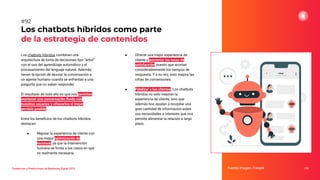 Los chatbots híbridos combinan una
arquitectura de toma de decisiones tipo “árbol”
con el uso del aprendizaje automático y el
procesamiento del lenguaje natural. Además,
tienen la opción de desviar la conversación a
un agente humano cuando se enfrentan a una
pregunta que no saben responder.
El resultado de todo ello es que nos permiten
mantener una conversación ﬂuida con
nuestros usuarios y ofrecerles el mejor
servicio posible.
Entre los beneﬁcios de los chatbots híbridos
destacan:
● Mejorar la experiencia de cliente con
una mayor optimización de
recursos, ya que la intervención
humana se limita a los casos en que
es realmente necesaria.
Los chatbots híbridos como parte
de la estrategia de contenidos
Fuente imagen: Freepik 124
#92
Tendencias y Predicciones de Marketing Digital 2023
● Ofrecer una mejor experiencia de
cliente y aumentar las tasas de
satisfacción, puesto que acortan
considerablemente los tiempos de
respuesta. Y a su vez, esto mejora las
cifras de conversiones.
● Fidelizar a los clientes. Los chatbots
híbridos no solo mejoran la
experiencia de cliente, sino que
además nos ayudan a recopilar una
gran cantidad de información sobre
sus necesidades e intereses que nos
permite alimentar la relación a largo
plazo.
 