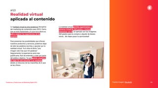 Tendencias y Predicciones de Marketing Digital 2023
Realidad virtual
aplicada al contenido
Fuente imagen: Era.Archi 133
#101
La realidad virtual es otra tendencia disruptiva
del marketing de contenidos para 2023. Cierto
que ya está implantada y lo que toca ahora es
pulir y mejorar las experiencias de los
usuarios.
Para presentar las posibilidades que ofrecen
nuestros productos y servicios, podemos dejar
de lado las palabras escritas, y apostar por la
realidad virtual. Ya lo dice el dicho “una
imagen vale más que mil palabras”.
Seguramente, la experiencia será más
gratiﬁcante, fácil de entender y creer por parte
del público objetivo. Ya que podrán visualizar,
en lugar de solo escuchar a un vendedor
dando un discurso de las maravillas de lo que
se les ofrece.
La realidad virtual permite experimentar un
universo virtual de 360 grados, e incluso
interactuar con él. Un ejemplo son las imágenes
360 grados para la compra o alquiler de bienes
raíces. ¡No dejes pasar la oportunidad!
 