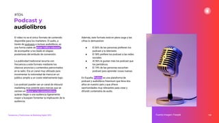 El vídeo no es el único formato de contenido
disponible para los marketers. El audio, a
través de podcasts e incluso audiolibros, es
una forma viable de atraer tráﬁco inbound y
de acompañar a los leads en etapas
posteriores del embudo de conversión.
La publicidad tradicional recurría con
frecuencia a este formato mediante los
clásicos anuncios y contenidos patrocinados
en la radio. Era un canal muy utilizado para
incrementar la notoriedad de marca en un
público amplio a un coste relativamente bajo.
Los podcast pueden ser un canal de inbound
marketing muy potente para marcas que se
centren en educar a los consumidores,
quieran llegar a una audiencia ligeramente
mayor y busquen fomentar la implicación de la
audiencia.
Además, este formato está en pleno auge y las
cifras lo demuestran:
● El 66% de las personas preﬁeren los
podcast a la televisión.
● El 58% preﬁere los podcast a las redes
sociales.
● Al 96% le gustan más los podcast que
los periódicos.
● El 74% de las personas escuchan
podcast para aprender cosas nuevas.
En España, Podimo es una plataforma de
podcast y audiolibros freemium que lleva dos
años en nuestro país y que ofrece
oportunidades muy relevantes para crear y
difundir contenidos de audio.
138
Podcast y
audiolibros
Fuente imagen: Freepik
Tendencias y Predicciones de Marketing Digital 2023
#104
 
