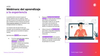 La pandemia del coronavirus supuso el
impulso deﬁnitivo para los webinars. Ahora
que este formato se ha popularizado entre una
gran variedad de marcas, tenemos que pensar
cómo organizar webinars que destaquen y que
consigan alcanzar sus objetivos.
Los mayores retos de este formato son
conseguir que los asistentes se queden hasta
el ﬁnal y lograr que se conviertan en leads o
clientes.
Apúntate estos consejos para conseguirlo:
● Si ya has organizado algún webinar
anteriormente, analiza los
resultados e identiﬁca los
principales cambios que necesitas
introducir. ¿La longitud era
adecuada para las expectativas de
tu audiencia? ¿El tema aportaba
valor?
● Piensa en cómo interactuar con los
usuarios a lo largo de todo el webinar
para ofrecer una experiencia
memorable. Puede ser tan sencillo
como hacer una encuesta con
preguntas a intervalos regulares y
pedirle a la audiencia que participe.
● Utiliza la función de chat en directo
para recibir y responder a preguntas
de la audiencia y fomenta la
interacción.
● Ofrece recompensas a los usuarios
que estén conectados durante todo el
webinar, por ejemplo, la oportunidad
de participar en un sorteo.
143
Webinars: del aprendizaje
a la experiencia
Fuente imagen: Freepik
Tendencias y Predicciones de Marketing Digital 2023
#109
 