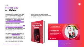 Aunque quizás TikTok no sea el primer canal
en el que pensemos al hablar de marketing
B2B, lo cierto es que las marcas B2B
consiguen más interacción y ROI en esta red
social que las B2C. Según datos de Hubspot,
en 2022, el 58% de los marketers B2B
planeaban aumentar su inversión en TikTok,
frente al 49% de los marketers B2C.
Por tanto, creemos que cada vez veremos más
compañías tecnológicas y B2B en TikTok.
Este canal se utilizará para dirigirse a los buyer
persona a través de trucos prácticos en un
formato fácil de consumir.
Otra tendencia interesante del marketing B2B
en TikTok es el uso de inﬂuencers para crear
contenidos con cobranding o patrocinados, ya
que el contenido de terceros genera más
conﬁanza que el que procede directamente de
las marcas. Esto no solo supone una gran
oportunidad para las marcas, sino también
para las agencias que puedan ofrecer las
herramientas, servicios y formación necesarios
para trabajar con TikTok.
144
Marcas B2B
en TikTok
Fuente imagen: Cyberclick
Tendencias y Predicciones de Marketing Digital 2023
#110
 