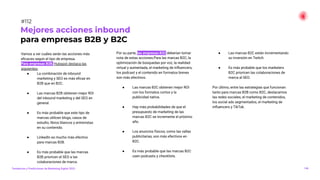 Vamos a ver cuáles serán las acciones más
eﬁcaces según el tipo de empresa.
Para empresas B2B, Hubspot destaca las
siguientes:
● La combinación de inbound
marketing y SEO es más eﬁcaz en
B2B que en B2C.
● Las marcas B2B obtienen mejor ROI
del inbound marketing y del SEO en
general.
● Es más probable que este tipo de
marcas utilicen blogs, casos de
estudio, libros blancos y entrevistas
en su contenido.
● LinkedIn es mucho más efectivo
para marcas B2B.
● Es más probable que las marcas
B2B prioricen el SEO a las
colaboraciones de marca.
Por su parte, las empresas B2C deberían tomar
nota de estas acciones:Para las marcas B2C, la
optimización de búsquedas por voz, la realidad
virtual y aumentada, el marketing de inﬂuencers,
los podcast y el contenido en formatos breves
son más efectivos.
● Las marcas B2C obtienen mejor ROI
con los formatos cortos y la
publicidad nativa.
● Hay más probabilidades de que el
presupuesto de marketing de las
marcas B2C se incremente el próximo
año.
● Los anuncios físicos, como las vallas
publicitarias, son más efectivos en
B2C.
● Es más probable que las marcas B2C
usen podcasts y checklists.
● Las marcas B2C están incrementando
su inversión en Twitch.
● Es más probable que los marketers
B2C prioricen las colaboraciones de
marca al SEO.
Por último, entre las estrategias que funcionan
tanto para marcas B2B como B2C, destacamos
las redes sociales, el marketing de contenidos,
los social ads segmentados, el marketing de
inﬂuencers y TikTok.
Mejores acciones inbound
para empresas B2B y B2C
146
#112
Tendencias y Predicciones de Marketing Digital 2023
 