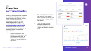 Otro foco de atención para Google es entender
las complejidades del lenguaje natural para
ofrecer resultados más eﬁcientes. Todo ello
permite mejorar las respuestas a las
búsquedas por voz, que son otra de las
grandes tendencias en SEO para 2023.
Las búsquedas por voz se centran en el
procesamiento del lenguaje natural (PNL)
para entender cómo los usuarios buscan
contenidos usando la voz. Para optimizar tu
página para ellas, ten en cuenta estas
recomendaciones:
● Optimiza para frases, no para
palabras clave. Por ejemplo, en lugar
de “mejores zapatillas correr”, la
búsqueda por voz sería algo tipo
“¿Cuáles son las mejores zapatillas
para correr?”.
Consultas
conversacionales
Fuente imagen: Cyberclick 150
Tendencias y Predicciones de Marketing Digital 2023
#114
● Crea respuestas cortas a las dudas
más frecuentes de los usuarios.
Intenta responder a la pregunta en las
primeras frases y entrar en detalles
más adelante.
● Ten en cuenta las diferencias
regionales, por ejemplo, unas
zapatillas de deporte pueden llamarse
“playeros” en Asturias y “botines” en
Sevilla.
 