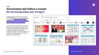 El SEO en 2023 ya no se limita a los textos,
sino que debe abarcar todos los aspectos de
tu marketing. Pensar en tus imágenes en
términos de SEO puede ayudarte a conseguir
una nueva fuente de tráﬁco de calidad.
Los trucos básicos para optimizar el SEO de
tus imágenes son bastante sencillos: utiliza
imágenes de calidad (pero asegúrate de que
no pesen demasiado), intenta que tus
imágenes sean todo lo relevantes posible, usa
nombres de archivo descriptivos e incluye
siempre un texto alternativo.
Incremento del tráﬁco a través
de las búsquedas por imagen
Fuente imagen: Google 152
Tendencias y Predicciones de Marketing Digital 2023
#116
 