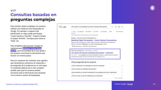 Para resolver tareas complejas, los usuarios
realizan una media de ocho búsquedas en
Google. Por ejemplo, si alguien está
planiﬁcando un viaje, puede que busque
“vuelos baratos a Tenerife”, “mejores hoteles
en playas Tenerife”, “consejos para visitar el
Teide”, etc.
Para simpliﬁcar este proceso, Google ha
implementado Multitask Uniﬁed Model
(MUM), una funcionalidad de IA que ayuda a
los usuarios a encontrar la información que
buscan con menos pasos.
Para los creadores de contenido, esto signiﬁca
que necesitamos centrarnos en responder a
las preguntas de la audiencia en un solo lugar.
Tu contenido debería ser lo más completo
posible, para que los usuarios puedan
encontrar toda la información que necesitan
con el mínimo número de búsquedas.
Consultas basadas en
preguntas complejas
Fuente imagen: Google 153
Tendencias y Predicciones de Marketing Digital 2023
#117
 