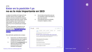La página de resultados de Google se ha ido
volviendo cada vez más compleja. Ahora
podemos encontrar resultados de búsqueda
locales, productos listos para comprar, vídeos,
featured snippets, datos enriquecidos y un
largo etcétera. Por tanto, estar en primera
posición ya no es la panacea para conseguir
clics.
Por tanto, proponemos centrarnos en una
métrica mucho más relacionada con los
resultados reales: el CTR o ratio de clics de
nuestra página en los resultados de
búsqueda.
Para optimizarlo, apúntate estos consejos:
● Experimenta con diferentes títulos y
metadescripciones para tu página y
compara los resultados entre sí.
● Complementa tu estrategia SEO con
SEM para poder acceder a más
ubicaciones dentro de los
resultados de búsqueda.
Estar en la posición 1 ya
no es lo más importante en SEO
● Usa los datos enriquecidos para que
tus resultados ocupen más espacio y
sean más atractivos.
● Crea diferentes tipos de contenido,
incluyendo imágenes y vídeos.
Fuente imagen: Google 155
Tendencias y Predicciones de Marketing Digital 2023
#119
 