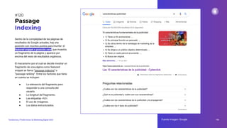 Dentro de la complejidad de las páginas de
resultados de Google actuales, hay una
posición con muchos puntos para triunfar: el
featured snippet o posición cero, que muestra
un fragmento de la página y aparece por
encima del resto de resultados orgánicos.
El mecanismo por el cual se decide mostrar un
fragmento de una página como featured
snippet se llama “passage indexing” o
“passage ranking”. Entre los factores que tiene
en cuenta se incluyen:
● La relevancia del fragmento para
responder a una consulta del
usuario.
● La longitud del fragmento.
● Las etiquetas <h2>.
● El uso de imágenes.
● Los datos estructurados.
Passage
Indexing
Fuente imagen: Google 156
Tendencias y Predicciones de Marketing Digital 2023
#120
 