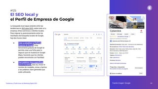 La búsqueda local sigue estando entre las
tendencias en SEO para 2023, sobre todo si tu
empresa ofrece servicios a clientes locales.
Para mejorar tu posicionamiento entre los
resultados de búsqueda locales de Google,
hay dos trucos clave:
● Crear y actualizar tu Perﬁl de
Empresa de Google. Esta
herramienta gratuita de Google te
permite crear una ﬁcha para tu
negocio que se muestra en Google
Maps, haciendo que los clientes
puedan encontrarte con facilidad.
● Usar palabras clave especíﬁcas
para tu localidad, esto es, incluir el
nombre de ciudades, zonas y barrios
a las palabras clave generales que
estés utilizando.
El SEO local y
el Perﬁl de Empresa de Google
Fuente imagen: Google 161
Tendencias y Predicciones de Marketing Digital 2023
#125
 