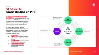 Tendencias y Predicciones de Marketing Digital 2023
El futuro del
Smart Bidding en PPC
Fuente imagen: Tesonet 167
#129
El Smart Bidding es una funcionalidad de
Google Ads que creemos que tendrá aún más
importancia en 2023. Básicamente, se trata de
un algoritmo de aprendizaje automático que
optimiza tus anuncios para conseguir más
conversiones en función de tus objetivos.
El sistema de IA de Google optimiza
automáticamente cada subasta y cada puja
para ayudarte a alcanzar tus metas. Puedes
conﬁgurar el sistema para que responda a
diferentes objetivos, como:
● CPA objetivo: mejora tu coste por
adquisición al generar más leads y
clientes.
● ROAS objetivo: maximiza tu retorno
de la inversión en publicidad.
● Maximizar conversiones:
incrementa el número de
conversiones.
 