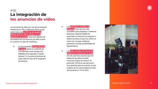 Los anuncios de vídeo son una de las mayores
tendencias en PPC y SEM para 2023, ya que
nada menos que el 90% de los usuarios
aﬁrman que los vídeos inﬂuyen en sus
decisiones de compra. Estas son algunas de
las plataformas de anuncios de vídeo a tener
en cuenta en tu plan de marketing:
● La funcionalidad Bumper Machine
de Google utiliza tu contenido de
YouTube para crear bumper ads
editables de 6 segundos. Puedes
obtener 3 o 4 anuncios distintos de
cada vídeo de más de 90 segundos
de duración.
La integración de
los anuncios de vídeo
Fuente imagen: Pexels 170
#132
Tendencias y Predicciones de Marketing Digital 2023
● Los anuncios en servicios de
streaming cada vez son más
accesibles para pequeñas y medianas
empresas. Además, Netﬂix ha
anunciado su intención de empezar a
utilizar anuncios, lo que nos ofrece un
canal con una gran audiencia
potencial y muchas posibilidades de
segmentación.
● Las redes sociales son una de las
plataformas estrella para el vídeo.
Uno de cada tres usuarios que ven
vídeos en las redes sociales
consumen vídeos de marcas. En
particular, TikTok es una red social
muy atractiva para las marcas, ya que
el gasto de los consumidores en esta
red aumentó un 77% el 2021.
 