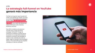 Tendencias y Predicciones de Marketing Digital 2023
La estrategia full-funnel en YouTube
ganará más importancia
Fuente imagen: Pexels 173
#135
YouTube es el segundo mayor buscador del
mundo, solo superado por Google, y por tanto
es un canal imprescindible en las estrategias
de PPC y SEM. El 70% de los usuarios han
comprado un producto tras verlo anunciado
en YouTube, y es el canal más popular para
obtener información sobre empresas,
productos y servicios.
Para 2023, la tendencia será pensar en
YouTube como un lugar para lanzar
estrategias “full-funnel”. En lugar de
centrarnos en individuos concretos que se
encuentran en una etapa determinada del
embudo de conversión, esta estrategia se
centra en crear contenido para todas las
etapas. Según los estudios, estas estrategias
tienen un 10% más de ROI que las campañas
centradas en la fase de notoriedad.
 