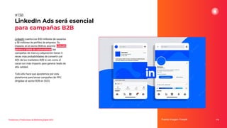 LinkedIn cuenta con 850 millones de usuarios
y 58 millones de perﬁles de empresa. Su
impacto en el sector B2B es enorme: LinkedIn
genera el doble de conversiones, las
campañas de marca y adquisición tienen 6
veces más probabilidades de convertir y el
40% de los marketers B2B lo ven como el
canal con más impacto para generar leads de
alta calidad.
Todo ello hace que apostemos por esta
plataforma para lanzar campañas de PPC
dirigidas al sector B2B en 2023.
LinkedIn Ads será esencial
para campañas B2B
Fuente imagen: Freepik 176
#138
Tendencias y Predicciones de Marketing Digital 2023
 