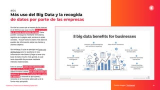 Tendencias y Predicciones de Marketing Digital 2023
Más uso del Big Data y la recogida
de datos por parte de las empresas
Fuente imagen: Techtarget 18
#04
Una de las cosas que se espera de las marcas
en el 2023 es que sean mucho más proactivas
en la tarea de recopilación de datos. Estos
pueden conseguirse mediante formularios,
registros en la página web, sorteos en redes
sociales… Ya que hasta los datos más básicos
pueden dar información sobre los clientes y
clientes objetivo.
Sin embargo, lo que se persigue es hacer uso
del Big Data para no quedarse en esa
información más básica y llegar a tener una
base de datos mucho más grande, la cual
sería imposible de procesar mediante
métodos tradicionales.
Esto es porque cuanta más información se
tenga sobre el cliente objetivo o, incluso,
sobre el mismo cliente, más datos tendrán los
equipos de ventas y de marketing para captar
su atención y ofrecerle lo que quiere y
necesita en el momento adecuado y de la
forma más apropiada.
 