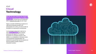 Más del 70% de las empresas han migrado al
menos una parte de sus cargas de trabajo a la
nube pública, y se prevé que en los próximos
años la adopción de la nube sea aún mayor.
Según un estudio de McKinsey, el gasto en la
nube de las empresas excedió a los
presupuestos en un 23%, y en torno al 30% de
ese gasto no se aprovechó correctamente.
Las tecnologías nativas de la nube son la
única solución sostenible para nuestras
estructuras de negocio y TI, ya que se
encuentran en constante evolución. Pero
debido a su complejidad, es necesario contar
con herramientas estandarizadas y de
autoservicio que permitan que los usuarios no
técnicos puedan recopilar, analizar e
interpretar los datos.
183
Fuente imagen: Daemon4
Cloud
Technology
#143
Tendencias y Predicciones de Marketing Digital 2023
 