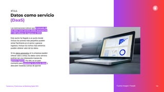 Las estimaciones indican que el mercado de
los datos como servicio (DaaS) alcanzará los
11.000 millones de ingresos en 2023.
Este sector ha llegado a un punto donde
incluso los actores más pequeños pueden
entrar fácilmente en el sector y generar
ingresos. Incluso los nichos más extremos
pueden obtener valor de los datos.
Si los datos generados en tu empresa pueden
ofrecer valor a otras, los datos como servicio
podrían ser una interesante manera de
generar ingresos. Por ello, es un gran
momento para replantear tu oferta de datos y
descubrir maneras nuevas de aportar.
184
Fuente imagen: Freepik
Datos como servicio
(DaaS)
#144
Tendencias y Predicciones de Marketing Digital 2023
 