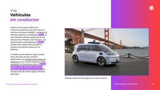 Llevamos años oyendo hablar de la
conducción autónoma, pero ahora está aún
más cerca de hacerse realidad. La empresa de
vehículos autónomos de Alphabet, Waymo, ya
está utilizando vehículos autónomos en sus
ubicaciones en Phoenix y San Francisco. Los
supermercados estadounidenses Walmart
también llevan desde 2020 utilizando un
programa de vehículos autónomos en
Arkansas.
A medida que las empresas siguen usando
datos derivados de estos primeros
experimentos con programas de conducción
autónoma, el único camino posible es seguir
avanzando. En los próximos años, el big data
ayudará a seguir deﬁniendo maneras de
implementar los vehículos sin conductor en
nuestras vidas de manera segura y eﬁciente
para todos.
186
Fuente imagen: ComputerHoy
Vehículos
sin conductor
#146
Tendencias y Predicciones de Marketing Digital 2023
Robotaxi autónomo de Google que circula sin volante
 