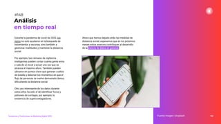 Durante la pandemia de covid de 2020, los
datos no solo ayudaron en la búsqueda de
tratamientos y vacunas, sino también a
gestionar multitudes y mantener la distancia
social.
Por ejemplo, las cámaras de vigilancia
inteligentes pueden contar cuánta gente entra
y sale de un local y avisar una vez que se
alcance el máximo aforo. También pueden
ubicarse en puntos clave que generan cuellos
de botella y detectar los momentos en que el
ﬂujo de personas se vuelve demasiado denso,
diﬁcultando la distancia social.
Otro uso interesante de los datos durante
estos años ha sido el de identiﬁcar focos y
patrones de contagio, por ejemplo, la
existencia de supercontagiadores.
188
Fuente imagen: Unsplash
Análisis
en tiempo real
#148
Tendencias y Predicciones de Marketing Digital 2023
Ahora que hemos dejado atrás las medidas de
distancia social, esperamos que en los próximos
meses estos avances contribuyan al desarrollo
de la ciencia de datos en general.
 