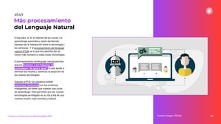 El big data, la IA, el internet de las cosas y el
aprendizaje automático están derribando
barreras en la interacción entre la tecnología y
las personas. Y el procesamiento del lenguaje
natural (PLN) es lo que nos permite dar un
rostro más humano a todas estas tecnologías.
El procesamiento de lenguaje natural permite
que los humanos y las máquinas se
comuniquen “de igual a igual”, lo que ayuda a
eliminar los recelos y estimula la adopción de
las nuevas tecnologías.
Gracias al PLN, los usuarios podrán
interactuar fácilmente con los sistemas
inteligentes, sin tener que superar una curva
de aprendizaje. Esto permitirá que las nuevas
tecnologías se integren en su día a día de una
manera mucho más cómoda y natural.
189
Más procesamiento
del Lenguaje Natural
Fuente imagen: RPubs
Tendencias y Predicciones de Marketing Digital 2023
#149
 