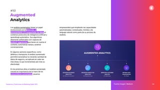 Los análisis aumentados tienen un papel
revolucionario en la obtención, el
procesamiento y la compartición de datos al
combinar protocolos de inteligencia artiﬁcial y
aprendizaje automático. Sus algoritmos
altamente soﬁsticados son capaces de
producir sugerencias que tienen en cuenta el
contexto, automatizar tareas y analizar
conversaciones.
En algunos sectores especíﬁcos, como
defensa o transporte, el análisis aumentado
permitirá racionalizar la creciente cantidad de
datos de negocio y se aplicará en cada vez
más áreas, lo que incrementará aún más su
efectividad.
En los próximos años, el análisis aumentado
crecerá en importancia de la mano de los
consumidores aumentados: usuarios
191
Augmented
Analytics
Fuente imagen: Medium
Tendencias y Predicciones de Marketing Digital 2023
#151
empresariales que emplearán las capacidades
automatizadas, contextuales, móviles y de
lenguaje natural como parte de su proceso de
análisis.
 