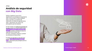 Debido al rapidísimo avance de la
digitalización, las estrategias de seguridad de
datos convencionales se están quedando
atrás, lo que lleva a un aumento del
cibercrimen y los fallos de seguridad de los
datos. Lógicamente, esto supone una
preocupación para las empresas.
En este contexto, los análisis de seguridad con
big data pueden ser una gran ayuda, ya que
facilitan la recopilación, almacenamiento y
análisis de grandes cantidades de datos de
seguridad casi en tiempo real.
Por tanto, contribuyen a detectar y combatir
las amenazas de manera eﬁcaz.
El análisis de seguridad con big data hace
posible procesar enormes cantidades de
datos y gestionarlos para protegerse ante los
ciberataques.
192
Análisis de seguridad
con Big Data
Fuente imagen: Freepik
Tendencias y Predicciones de Marketing Digital 2023
#152
 
