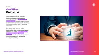 Según la deﬁnición de IBM, la analítica
predictiva es una rama de los análisis
avanzados que realiza predicciones sobre
resultados futuros utilizando una combinación
de datos históricos con modelado estadístico,
técnicas de minería de datos y aprendizaje
automático.
Con el auge de los datos, los análisis
predictivos se harán imprescindibles para las
empresas que quieran identiﬁcar riesgos y
oportunidades y buscar soluciones
apropiadas, sobre todo en sectores como la
climatología, la atención sanitaria o la
investigación cientíﬁca.
195
Analítica
Predictiva
Fuente imagen: Prometeus
Tendencias y Predicciones de Marketing Digital 2023
#155
 