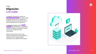 La migración a la nube es el proceso de
trasladar activos digitales como datos, cargas
de trabajo, recursos de TI o aplicaciones a
infraestructuras en la nube, basándose en un
entorno bajo demanda y de autoservicio.
La migración a la nube presenta grandes
beneﬁcios para las empresas, ya que permite
conseguir rendimiento y eﬁciencia en tiempo
real con unos niveles mínimos de
incertidumbre.
Debido a estas ventajas, cada vez más
empresas migrarán sus activos digitales a la
nube para ser más rentables, ágiles e
innovadoras en sus operaciones de negocio.
196
Migración
a la nube
Fuente imagen: Freepik
Tendencias y Predicciones de Marketing Digital 2023
#156
 