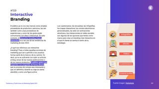 El público ya no ve a las marcas como simples
proveedoras de productos o servicios, las ven
también como unas proveedoras de
experiencias y, como tal, les gusta poder
comunicarse con ellas e interactuar. En este
contexto, el interactive branding (marca
interactiva) va a ser una de las tendencias de
marketing de este 2023.
¿A qué nos referimos con interactive
branding? Pues a todas aquellas acciones de
marketing que van a permitir a los usuarios
formar parte de la marca y de su camino. Es
decir, ya no es suﬁciente con subir un artículo
al blog, avisar de las nuevas publicaciones o
de los nuevos productos. El público quiere que
respondas sus preguntas de forma directa,
que su proceso de compra sea interesante y
que, en deﬁnitiva, durante su viaje se sienta
atendido y como una ﬁgura activa.
Interactive
Branding
Los cuestionarios, las encuestas, las infografías,
los mapas interactivos, los correos electrónicos
personalizados, las web con animaciones
atractivas y las interacciones en redes sociales
son algunas de las opciones que tienes como
marca para crear un branding más interactivo en
el que el cliente se sienta el centro de tu
estrategia.
Fuente imagen: Digitalegia 201
Tendencias y Predicciones de Marketing Digital 2023
#159
 