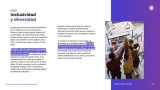 ¿Sabías que los anuncios que son percibidos
por la audiencia como más inclusivos y
diversos tienen una alta tasa de interacción?
La diversidad y la inclusividad llevan siendo
tendencia hace tiempo no solo en el marketing
digital, sino también en otros aspectos de la
vida, y no parece que vaya a cambiar a corto
plazo.
El público cada vez está más comprometido
con las causas sociales que le rodean y exige
lo mismo a las marcas. La indiferencia de las
empresas es algo del pasado. Ahora, a las
organizaciones se les pide que pongan su
granito de arena en hacer del mundo un lugar
mejor. Por ello, conceptos como la ecología o
la igualdad también se han convertido en
tendencias de 2023 para el marketing digital y
las diferentes industrias.
Inclusividad
y diversidad
Fuente imagen: Pexels 202
Tendencias y Predicciones de Marketing Digital 2023
#160
Aquellas marcas que se atrevan a destruir
estereotipos y mostrar la diversidad de
personas que existen serán las que se ganen el
corazón de la gente, pues conseguirán conectar
con las personas.
Una manera de plasmar la inclusividad y la
diversidad en tu branding puede ser contando
historias de personas reales que han probado
tus productos y servicios, sin ﬁltros y sin guión.
Sin embargo, hay muchas otras formas de
conseguir que cada vez más personas se
sientan identiﬁcadas con tu marca y 2023 es el
mejor momento para intentarlo.
 