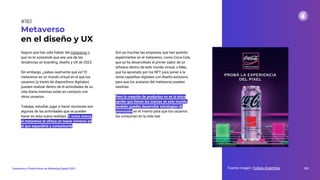 Seguro que has oído hablar del metaverso y
que no te sorprende que sea una de las
tendencias en branding, diseño y UX de 2023.
Sin embargo, ¿sabes realmente qué es? El
metaverso es un mundo virtual en el que los
usuarios (a través de dispositivos digitales)
pueden realizar dentro de él actividades de su
vida diaria mientras están en contacto con
otros usuarios.
Trabajar, estudiar, jugar o hacer reuniones son
algunas de las actividades que se pueden
hacer en esta nueva realidad. Y, como marca,
el metaverso te ofrece un nuevo universo en
el que expandirte y comunicarte.
Metaverso
en el diseño y UX
Son ya muchas las empresas que han querido
experimentar en el metaverso, como Coca-Cola,
que ya ha desarrollado el primer sabor de un
refresco dentro de este mundo virtual, o Nike,
que ha apostado por los NFT para poner a la
venta zapatillas digitales con diseño exclusivo
para que los avatares del metaverso puedan
vestirlas.
Pero la creación de productos no es la única
opción que tienen las marcas en este mundo,
también puedes desarrollar estrategias de
promoción en el mismo para que los usuarios
las consuman en la vida real.
Fuente imagen: Forbes Argentina 203
Tendencias y Predicciones de Marketing Digital 2023
#161
 