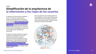 La sencillez es la clave del éxito si hablamos
de UX. Los usuarios, cuando entran en
contacto con las plataformas en las que las
marcas tienen presencia, quieren disfrutar del
camino. Por ello, la experiencia de usuario que
ofrezcas a tu público no puede estar llena de
complejidades. Aunque esto viene siendo un
imperativo desde hace tiempo, en el año 2023
lo va a ser más, convirtiéndose por ello en una
de las tendencias de marketing más
importantes.
No esperes más para implementar mejoras y
cambios en tus plataformas con el ﬁn de
hacerlas más accesibles, cómodas e
intuitivas. Son dos los conceptos en los que
debes pensar a la hora de plantear tus webs:
diseño y funcionalidad. Simple y llanamente.
Evita diseños cargados que confundan y
alteren al usuario y apuesta por el minimalista
y los diseños intuitivos. No lo olvides: en UX,
menos es más.
Simpliﬁcación de la arquitectura de
la información y los viajes de los usuarios
Fuente imagen: Medium 204
Tendencias y Predicciones de Marketing Digital 2023
#162
Esto no quiere decir que no puedas añadir más
funcionalidades a tu web o que te tenga que dar
miedo incluir tus nuevos productos o servicios,
pero es importante que sepas implementar esos
cambios de la mejor manera posible.
 