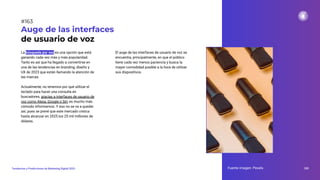 La búsqueda por voz es una opción que está
ganando cada vez más y más popularidad.
Tanto es así que ha llegado a convertirse en
una de las tendencias en branding, diseño y
UX de 2023 que están llamando la atención de
las marcas.
Actualmente, no tenemos por qué utilizar el
teclado para hacer una consulta en
buscadores, gracias a interfaces de usuario de
voz como Alexa, Google o Siri, es mucho más
cómodo informarnos. Y eso no se va a quedar
así, pues se prevé que este mercado crezca
hasta alcanzar en 2025 los 25 mil millones de
dólares.
Auge de las interfaces
de usuario de voz
El auge de las interfaces de usuario de voz se
encuentra, principalmente, en que el público
tiene cada vez menos paciencia y busca la
mayor comodidad posible a la hora de utilizar
sus dispositivos.
Fuente imagen: Pexels 205
Tendencias y Predicciones de Marketing Digital 2023
#163
 