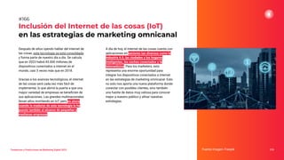 Tendencias y Predicciones de Marketing Digital 2023
Inclusión del Internet de las cosas (IoT)
en las estrategias de marketing omnicanal
A día de hoy, el internet de las cosas cuenta con
aplicaciones en sectores tan diversos como la
industria 4.0, las ciudades y los hogares
inteligentes, los coches conectados y la
telemedicina. Para los marketers, esto
representa una enorme oportunidad para
integrar los dispositivos conectados a internet
en las estrategias de marketing omnicanal. Esto
no solo nos aporta una nueva plataforma donde
conectar con posibles clientes, sino también
una fuente de datos muy valiosa para conocer
mejor a nuestro público y aﬁnar nuestras
estrategias.
Fuente imagen: Freepik 210
#166
Después de años oyendo hablar del internet de
las cosas, esta tecnología ya está consolidada
y forma parte de nuestro día a día. Se calcula
que en 2023 habrá 43.000 millones de
dispositivos conectados a internet en el
mundo, casi 3 veces más que en 2018.
Gracias a los avances tecnológicos, el internet
de las cosas será cada vez más fácil de
implementar, lo que abrirá la puerta a que una
mayor variedad de empresas se beneﬁcien de
sus aplicaciones. Las grandes multinacionales
llevan años invirtiendo en IoT, pero es ahora
cuando la madurez de esta tecnología la ha
puesto también al alcance de pequeñas y
medianas empresas.
 