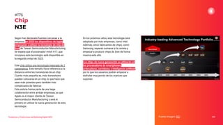 Tendencias y Predicciones de Marketing Digital 2023
Chip
N3E
En los próximos años, esta tecnología será
adoptada por más empresas, como Intel.
Además, otros fabricantes de chips, como
Samsung, esperan sumarse a la carrera y
empezar a producir chips de 3nm de forma
masiva este año.
Los chips de nueva generación se utilizarán en
los procesadores de smartphones,
ordenadores, servidores e inteligencia artiﬁcial,
por lo que los usuarios podrán empezar a
disfrutar muy pronto de los avances que
suponen.
Fuente imagen: ECI 220
#176
Según han declarado fuentes cercanas a la
empresa, en 2023 los dispositivos de Apple
empezarán a utilizar la tecnología de chip de
3nm de Taiwan Semiconductor Manufacturing.
Se espera que el procesador móvil A17, que
incorpora esta tecnología, esté disponible en
la segunda mitad de 2023.
Este chip utiliza una tecnología mejorada de 3
nanómetros. Este tamaño hace referencia a la
distancia entre los transistores de un chip.
Cuanto más pequeña es, más transistores
pueden colocarse en un chip, lo que hace que
sean más potentes pero también más
complicados de fabricar.
Esta noticia forma parte de una larga
colaboración entre ambas empresas, ya que
Apple es el mayor cliente de Taiwan
Semiconductor Manufacturing y será el
primero en utilizar la nueva generación de esta
tecnología.
 